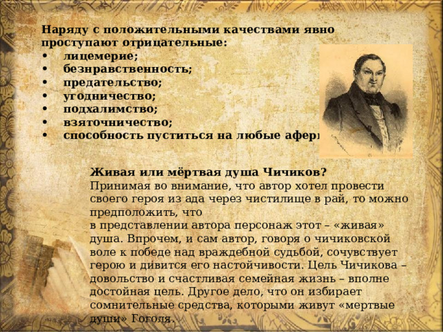 Наряду с положительными качествами явно проступают отрицательные: •  лицемерие; •  безнравственность; •  предательство; •  угодничество; •  подхалимство; •  взяточничество; •  способность пуститься на любые аферы Живая или мёртвая душа Чичиков? Принимая во внимание, что автор хотел провести своего героя из ада через чистилище в рай, то можно предположить, что  в представлении автора персонаж этот – «живая» душа. Впрочем, и сам автор, говоря о чичиковской воле к победе над враждебной судьбой, сочувствует герою и дивится его настойчивости. Цель Чичикова – довольство и счастливая семейная жизнь – вполне достойная цель. Другое дело, что он избирает сомнительные средства, которыми живут «мертвые души» Гоголя. 