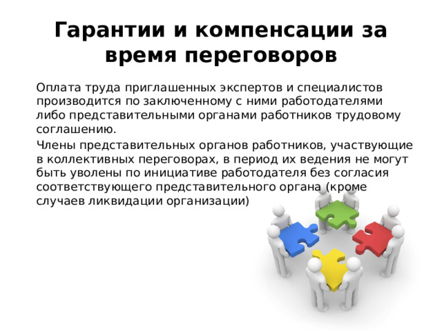Гарантии и компенсации за время переговоров   Оплата труда приглашенных экспертов и специалистов производится по заключенному с ними работодателями либо представительными органами работников трудовому соглашению.   Члены представительных органов работников, участвующие в коллективных переговорах, в период их ведения не могут быть уволены по инициативе работодателя без согласия соответствующего представительного органа (кроме случаев ликвидации организации) 