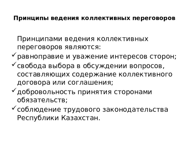  Принципы ведения коллективных переговоров    Принципами ведения коллективных переговоров являются: равноправие и уважение интересов сторон; свобода выбора в обсуждении вопросов, составляющих содержание коллективного договора или соглашения; добровольность принятия сторонами обязательств; соблюдение трудового законодательства Республики Казахстан. 