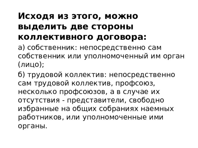   Исходя из этого, можно выделить две стороны коллективного договора:  а) собственник: непосредственно сам собственник или уполномоченный им орган (лицо);  б) трудовой коллектив: непосредственно сам трудовой коллектив, профсоюз, несколько профсоюзов, а в случае их отсутствия - представители, свободно избранные на общих собраниях наемных работников, или уполномоченные ими органы. 