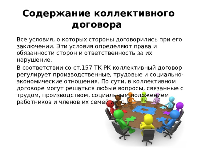 Содержание коллективного договора  Все условия, о которых стороны договорились при его заключении. Эти условия определяют права и обязанности сторон и ответственность за их нарушение.  В соответствии со ст.157 ТК РК коллективный договор регулирует производственные, трудовые и социально-экономические отношения. По сути, в коллективном договоре могут решаться любые вопросы, связанные с трудом, производством, социальным положением работников и членов их семей и т.п. 