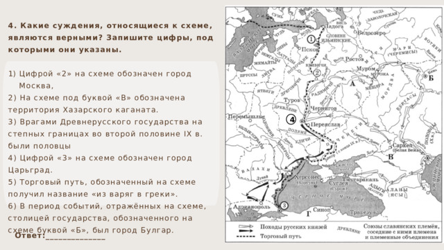 4. Какие суждения, относящиеся к схеме, являются верными? Запишите цифры, под которыми они указаны. Цифрой «2» на схеме обозначен город Москва, 2) На схеме под буквой «В» обозначена территория Хазарского каганата. 3) Врагами Древнерусского государства на степных границах во второй половине IX в. были половцы 4) Цифрой «3» на схеме обозначен город Царьград. 5) Торговый путь, обозначенный на схеме получил название «из варяг в греки». 6) В период событий, отражённых на схеме, столицей государства, обозначенного на схеме буквой «Б», был город Булгар. 4 Ответ:______________ 