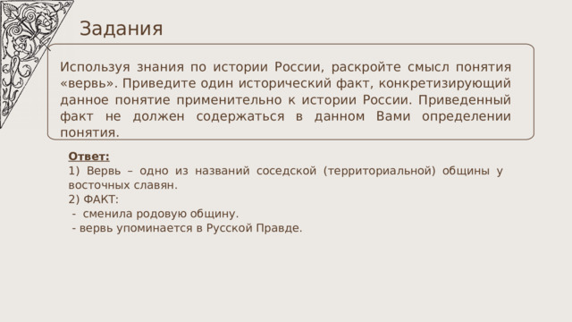 Задания Используя знания по истории России, раскройте смысл понятия «вервь». Приведите один исторический факт, конкретизирующий данное понятие применительно к истории России. Приведенный факт не должен содержаться в данном Вами определении понятия. Ответ: 1) Вервь – одно из названий соседской (территориальной) общины у восточных славян. 2) ФАКТ:  - сменила родовую общину.  - вервь упоминается в Русской Правде. 