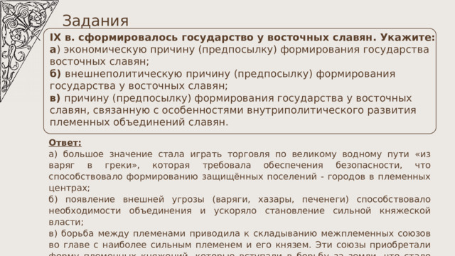 Задания IX в. сформировалось государство у восточных славян. Укажите: а ) экономическую причину (предпосылку) формирования государства восточных славян; б) внешнеполитическую причину (предпосылку) формирования государства у восточных славян; в) причину (предпосылку) формирования государства у восточных славян, связанную с особенностями внутриполитического развития племенных объединений славян. Ответ: а) большое значение стала играть торговля по великому водному пути «из варяг в греки», которая требовала обеспечения безопасности, что способствовало формированию защищённых поселений - городов в племенных центрах; б) появление внешней угрозы (варяги, хазары, печенеги) способствовало необходимости объединения и ускоряло становление сильной княжеской власти; в) борьба между племенами приводила к складыванию межплеменных союзов во главе с наиболее сильным племенем и его князем. Эти союзы приобретали форму племенных княжений, которые вступали в борьбу за земли, что стало предпосылкой для становления государства. 
