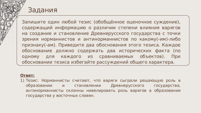 Задания Запишите один любой тезис (обобщённое оценочное суждение), содержащий информацию о различии степени влияния варягов на создание и становление Древнерусского государства с точки зрения норманнистов и антинорманнистов по какому(-им)-либо признаку(-ам). Приведите два обоснования этого тезиса. Каждое обоснование должно содержать два исторических факта (по одному для каждого из сравниваемых объектов). При обосновании тезиса избегайте рассуждений общего характера. Ответ: Тезис: Норманнисты считают, что варяги сыграли решающую роль в образовании и становлении Древнерусского государства, антинорманнисты склонны нивелировать роль варягов в образовании государства у восточных славян. 
