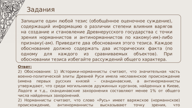 Задания Запишите один любой тезис (обобщённое оценочное суждение), содержащий информацию о различии степени влияния варягов на создание и становление Древнерусского государства с точки зрения норманнистов и антинорманнистов по какому(-им)-либо признаку(-ам). Приведите два обоснования этого тезиса. Каждое обоснование должно содержать два исторических факта (по одному для каждого из сравниваемых объектов). При обосновании тезиса избегайте рассуждений общего характера. Ответ: 2) Обоснования: 1) Историки-норманнисты считают, что значительная часть военно-политической элиты Древней Руси имела неславянское происхождение (имена первых русских князей – скандинавские, а антинорманнисты утверждают, что среди могильников дружинных курганов, найденных в Киеве, Ладоге и т.д., скандинавские захоронения составляют менее 1% от общего числа найденных захоронений. 2) Норманнисты считают, что слово «Русь» имеет варяжское (норманнское) происхождение, антинорманнисты высказывают точку зрения, что варяги-«русь» являются славянами с южного побережья Балтики. 