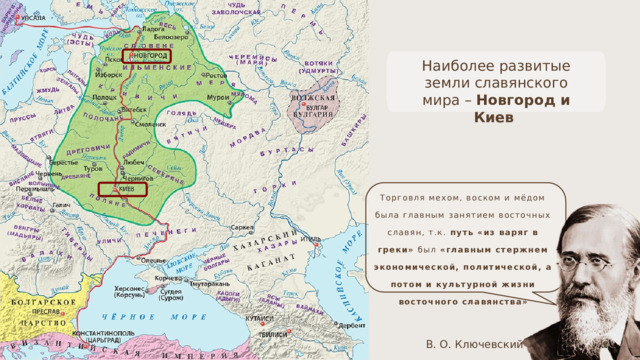 Наиболее развитые земли славянского мира – Новгород и Киев Торговля мехом, воском и мёдом была главным занятием восточных славян, т.к. путь «из варяг в греки» был «главным стержнем экономической, политической, а потом и культурной жизни восточного славянства» В. О. Ключевский 