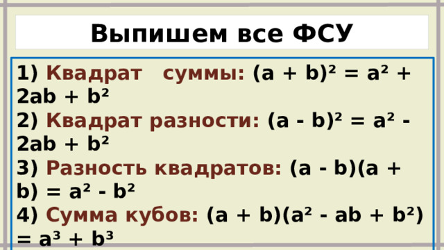 Выпишем все ФСУ 1) Квадрат суммы: (a + b)² = a² + 2ab + b² 2) Квадрат разности: (a - b)² = a² - 2ab + b² 3) Разность квадратов: (a - b)(a + b) = a² - b² 4) Сумма кубов: (a + b)(a² - ab + b²) = a³ + b³ 5) Разность кубов: (a - b)(a² + ab + b²) = a³ - b³ 6) Куб суммы: (a + b)³ = a³ + 3a²b + 3ab² + b³ 7) Куб разности: (a - b)³ = a³ - 3a²b + 3ab² - b³ 