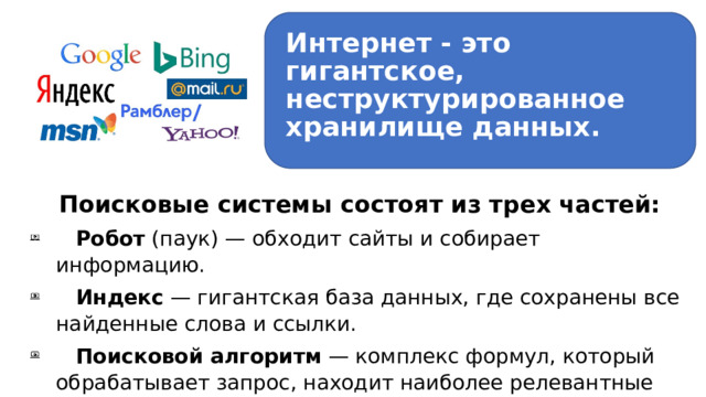 Интернет - это гигантское, неструктурированное хранилище данных. Поисковые системы состоят из трех частей:  Робот (паук) — обходит сайты и собирает информацию.  Индекс — гигантская база данных, где сохранены все найденные слова и ссылки.  Поисковой алгоритм — комплекс формул, который обрабатывает запрос, находит наиболее релевантные страницы в индексе и ранжирует их. 1 