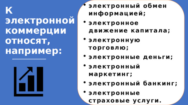 электронный обмен информацией; электронное движение капитала; электронную торговлю; электронные деньги; электронный маркетинг; электронный банкинг; электронные страховые услуги. К электронной коммерции относят, например:   К электронной коммерции относят, например: электронный обмен информацией (Electronic Data Interchange, EDI); электронное движение капитала (Electronic Funds Transfer, EFT); электронную торговлю (e-trade); электронные деньги (e-cash); электронный маркетинг (e-marketing); электронный банкинг (e-banking); электронные страховые услуги (e-insurance). 1 