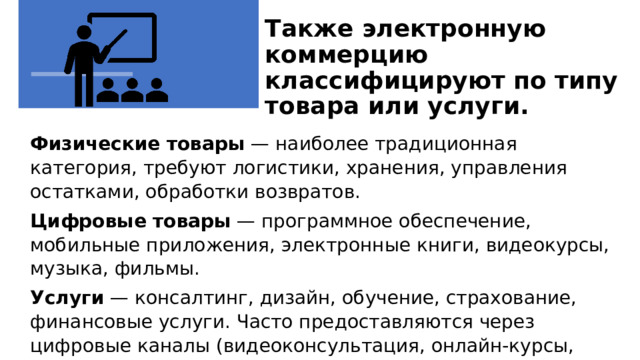 Также электронную коммерцию классифицируют по типу товара или услуги.   Физические товары  — наиболее традиционная категория, требуют логистики, хранения, управления остатками, обработки возвратов. Цифровые товары  — программное обеспечение, мобильные приложения, электронные книги, видеокурсы, музыка, фильмы. Услуги  — консалтинг, дизайн, обучение, страхование, финансовые услуги. Часто предоставляются через цифровые каналы (видеоконсультация, онлайн-курсы, чат-боты). Также электронную коммерцию классифицируют по типу товара или услуги. Физические товары  — наиболее традиционная категория, требуют логистики, хранения, управления остатками, обработки возвратов. Цифровые товары  — программное обеспечение, мобильные приложения, электронные книги, видеокурсы, музыка, фильмы. Услуги  — консалтинг, дизайн, обучение, страхование, финансовые услуги. Часто предоставляются через цифровые каналы (видеоконсультация, онлайн-курсы, чатботы). 1 