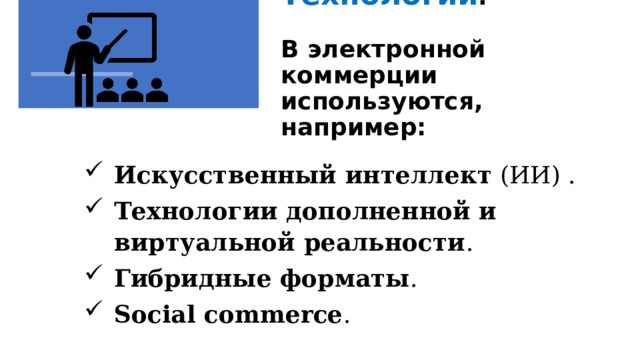 Технологии .   В электронной коммерции используются, например:    Искусственный интеллект (ИИ) . Технологии дополненной и виртуальной реальности . Гибридные форматы . Social commerce . Технологии. В электронной коммерции используются, например: Искусственный интеллект (ИИ) – для персонализации клиентского опыта – от динамических рекомендаций и адаптивного контента до интеллектуальных чат-ботов, сопровождающих пользователя на всём пути покупки. Технологии дополненной и виртуальной реальности  – помогают покупателю визуализировать продукт: «примерить» одежду, «встроить» мебель в комнату, «погулять» по магазину. Гибридные форматы  — например, механизмы click&collect (онлайн-заказ с последующим самовывозом из магазина) и buy online pick up in store (покупка онлайн с возможностью забрать товар в точке продаж). Social commerce  — пользователи могут покупать товары напрямую через социальные сети. 1 
