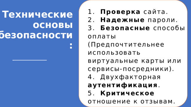 Технические основы безопасности:   1. Проверка сайта. 2. Надежные пароли. 3. Безопасные способы оплаты (Предпочтительнее использовать виртуальные карты или сервисы-посредники). 4. Двухфакторная аутентификация . 5. Критическое отношение к отзывам.  Технические основы безопасности при онлайн-покупках: 1. Проверка сайта: Адрес должен начинаться с HTTPS (значок замка в адресной строке). Это означает, что соединение шифруется. 2. Надежные пароли: Используйте разные сложные пароли для почты и для магазинов. 3. Безопасные способы оплаты: Предпочтительнее использовать виртуальные карты или сервисы-посредники (как Яндекс.Касса), которые не передают данные карты продавцу. 4. Двухфакторная аутентификация: Всегда подключайте, где это возможно. 5. Критическое отношение к отзывам: Учитесь отличать реальные отзывы от фейковых. 1 