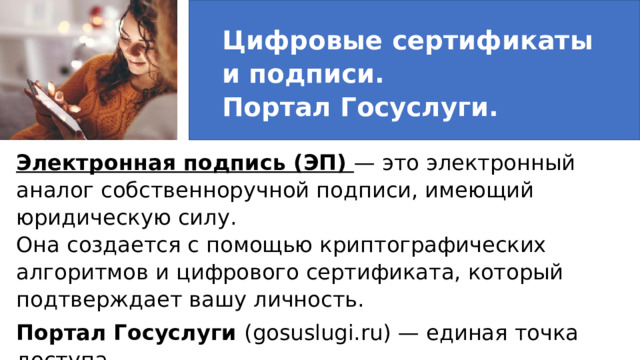 Цифровые сертификаты  и подписи.  Портал Госуслуги. Электронная подпись (ЭП) — это электронный аналог собственноручной подписи, имеющий юридическую силу.  Она создается с помощью криптографических алгоритмов и цифрового сертификата, который подтверждает вашу личность. Портал Госуслуги (gosuslugi.ru) — единая точка доступа  к государственным услугам в электронном виде. 3. Цифровые сертификаты и подписи. Портал Госуслуги   Электронная подпись (ЭП) — это электронный аналог собственноручной подписи, имеющий юридическую силу. Она создается с помощью криптографических алгоритмов и цифрового сертификата, который подтверждает вашу личность. Портал Госуслуги (gosuslugi.ru) — единая точка доступа к государственным услугам в электронном виде. Преимущества:  Экономия времени (не нужно стоять в очередях).  Подача документов онлайн.  Оплата госпошлин со скидкой 30%.  Получение результатов в личном кабинете. 1 