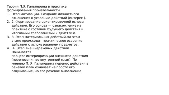 Теория П.Я. Гальперина в практике формирования произвольности Этап мотивации. Создание личностного отношения к усвоению действий (интерес ). 2. Формирование ориентировочной основы действия. Его основа — ознакомление на практике с составом будущего действия и итоговыми требованиями к действию. 3. Этап материальных действий.На этом этапе происходит практическое освоение действия с использованием предметов.  4. Этап внешнеречевых действий. Начинается процесс интериоризации внешнего действия (перенесения во внутренний план). По мнению П. Я. Гальперина перенос действия в речевой план означает не просто его озвучивание, но его речевое выполнение 
