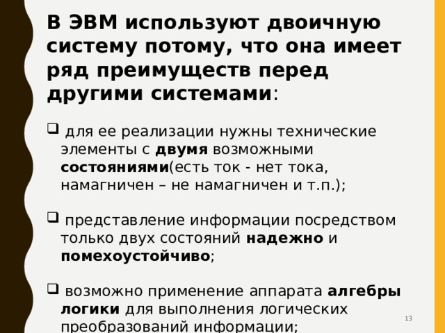 В ЭВМ используют двоичную систему потому, что она имеет ряд преимуществ перед другими системами :  для ее реализации нужны технические элементы с двумя возможными состояниями (есть ток - нет тока, намагничен – не намагничен и т.п.);  представление информации посредством только двух состояний надежно и помехоустойчиво ;  возможно применение аппарата алгебры логики для выполнения логических преобразований информации;  двоичная арифметика намного проще десятичной  