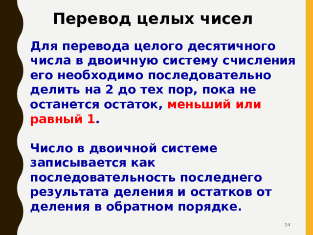 Перевод целых чисел Для перевода целого десятичного числа  в двоичную систему счисления его необходимо последовательно делить на 2 до тех пор, пока не останется остаток, меньший или равный 1 .  Число в двоичной системе записывается как последовательность последнего результата деления и остатков от деления в обратном порядке.  