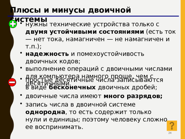 Плюсы и минусы двоичной системы нужны технические устройства только с двумя устойчивыми состояниями (есть ток — нет тока, намагничен — не намагничен и т.п.); надежность и помехоустойчивость двоичных кодов; выполнение операций с двоичными числами для компьютера намного проще, чем с десятичными. простые десятичные числа записываются в виде бесконечных двоичных дробей; двоичные числа имеют много разрядов; запись числа в двоичной системе однородна , то есть содержит только нули и единицы; поэтому человеку сложно ее воспринимать. 23 23 