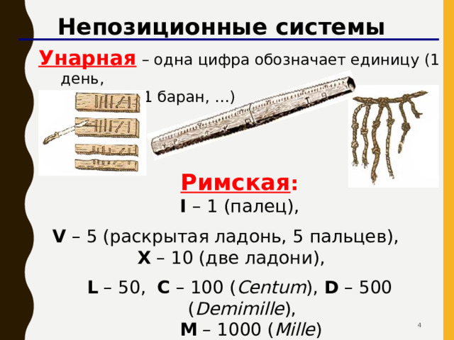 Непозиционные системы Унарная  – одна цифра обозначает единицу (1 день,  1 камень, 1 баран, …) Римская :  I –  1 (палец), V – 5 (раскрытая ладонь, 5 пальцев),    X – 10 (две ладони),  L – 50, C – 100 ( Centum ), D – 500 ( Demimille ),  M – 1000 ( Mille )   