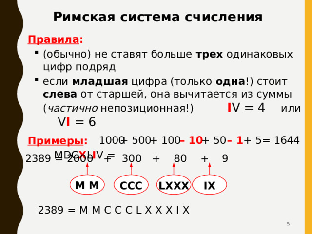 Римская система счисления Правила : (обычно) не ставят больше трех одинаковых цифр подряд если младшая цифра (только одна !) стоит слева от старшей, она вычитается из суммы ( частично непозиционная!) I V = 4 или V I = 6 (обычно) не ставят больше трех одинаковых цифр подряд если младшая цифра (только одна !) стоит слева от старшей, она вычитается из суммы ( частично непозиционная!) I V = 4 или V I = 6 Примеры :  MDC X L I V = + 5 = 1644 – 1 + 50 – 10 + 100 + 500 1000 2389 = 2000 + 300 + 80 + 9 M M CCC LXXX IX 2389 = M M C C C L X X X I X   