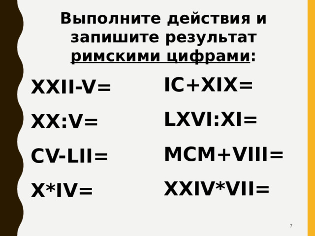 Выполните действия и запишите результат римскими цифрами : IC+XIX= LXVI:XI= MCM+VIII= XXIV*VII=  XXII-V= XX:V= CV-LII= X*IV=    