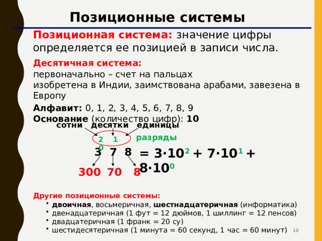 Позиционные системы Позиционная система: значение цифры определяется ее позицией в записи числа. Десятичная система:   первоначально – счет на пальцах  изобретена в Индии, заимствована арабами, завезена в Европу Алфавит: 0, 1, 2, 3, 4, 5, 6, 7, 8, 9  Основание (количество цифр): 10 сотни десятки единицы разряды 2 1 0 3 7 8 = 3·10 2  + 7·10 1  + 8·10 0 8 70 300 Другие позиционные системы: двоичная , восьмеричная, шестнадцатеричная (информатика) двенадцатеричная (1 фут = 12 дюймов, 1 шиллинг = 12 пенсов) двадцатеричная (1 франк = 20 су) шестидесятеричная (1 минута = 60 секунд, 1 час = 60 минут) двоичная , восьмеричная, шестнадцатеричная (информатика) двенадцатеричная (1 фут = 12 дюймов, 1 шиллинг = 12 пенсов) двадцатеричная (1 франк = 20 су) шестидесятеричная (1 минута = 60 секунд, 1 час = 60 минут)  10 