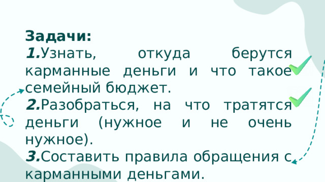 Задачи: 1. Узнать, откуда берутся карманные деньги и что такое семейный бюджет. 2. Разобраться, на что тратятся деньги (нужное и не очень нужное). 3. Составить правила обращения с карманными деньгами.  