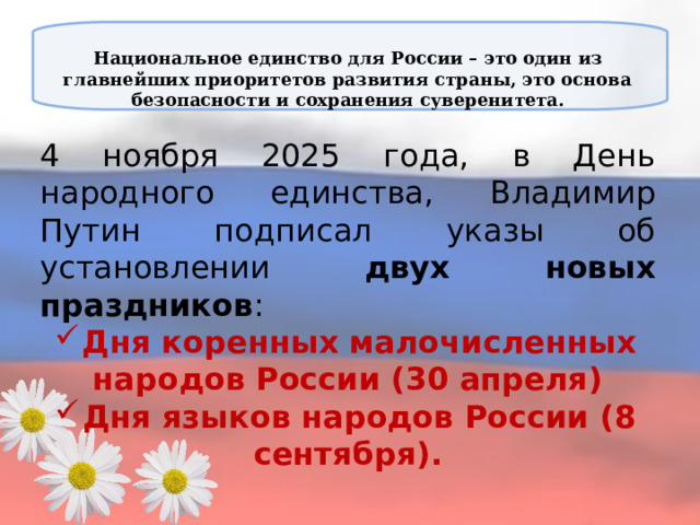 Национальное единство для России – это один из главнейших приоритетов развития страны, это основа безопасности и сохранения суверенитета.   4 ноября 2025 года, в День народного единства, Владимир Путин подписал указы об установлении двух новых праздников : Дня коренных малочисленных народов России (30 апреля) Дня языков народов России (8 сентября).  