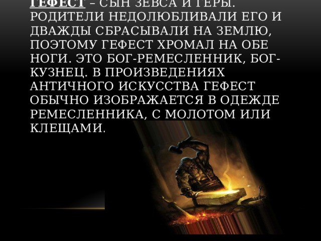 Гефест – сын Зевса и Геры. Родители недолюбливали его и дважды сбрасывали на землю, поэтому Гефест хромал на обе ноги. Это бог-ремесленник, бог-кузнец. В произведениях античного искусства Гефест обычно изображается в одежде ремесленника, с молотом или клещами.   