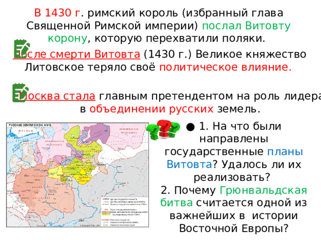 В 1430 г . римский король (избранный глава Священной Римской империи) послал Витовту корону , которую перехватили поляки. После смерти Витовта  (1430 г.) Великое княжество Литовское теряло своё политическое влияние. Москва стала  главным претендентом на роль лидера в  объединении русских земель. ● 1. На что были направлены государственные планы Витовта ? Удалось ли их реализовать? 2. Почему Грюнвальдская битва считается одной из важнейших в  истории Восточной Европы? 
