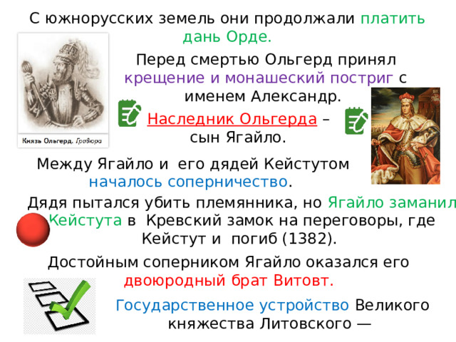 С южнорусских земель они продолжали платить дань Орде. Перед смертью Ольгерд принял крещение и монашеский постриг с именем Александр. Наследник Ольгерда  – сын Ягайло. Между Ягайло и  его дядей Кейстутом началось соперничество . Дядя пытался убить племянника, но Ягайло заманил Кейстута в  Кревский замок на переговоры, где Кейстут и  погиб (1382). Достойным соперником Ягайло оказался его двоюродный брат Витовт. Государственное устройство Великого княжества Литовского — 