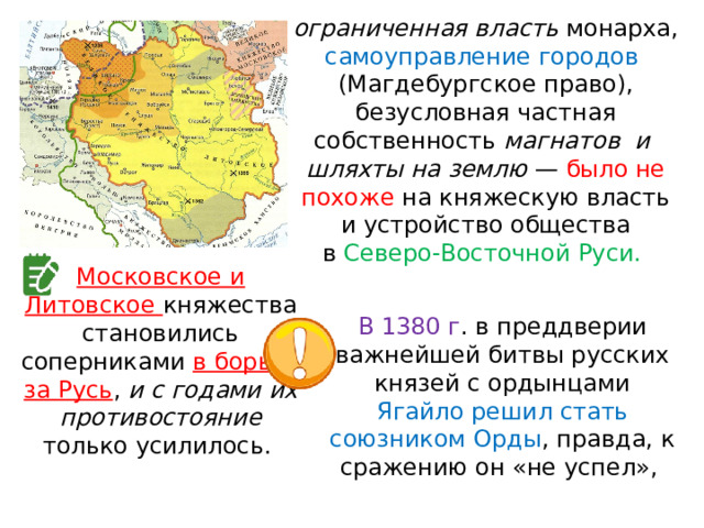 ограниченная власть монарха, самоуправление городов  (Магдебургское право), безусловная частная собственность магнатов  и  шляхты на землю  — было не похоже на княжескую власть и устройство общества в  Северо-Восточной Руси. Московское и Литовское княжества становились соперниками в борьбе за Русь , и с годами их противостояние только усилилось. В 1380 г . в преддверии важнейшей битвы русских князей с ордынцами Ягайло решил стать союзником Орды , правда, к сражению он «не успел», 