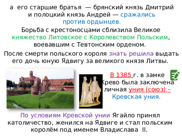 а  его старшие братья  — брянский князь Дмитрий и полоцкий князь Андрей — сражались против ордынцев. Борьба с крестоносцами сблизила Великое княжество Литовское с Королевством Польским , воевавшим с Тевтонским орденом. После смерти польского короля знать решила выдать его дочь юную Ядвигу за великого князя Литвы. В 1385 г. в замке Крево была заключена личная уния (союз) – Кревская уния. По условиям Кревской унии Ягайло принял католичество, женился на Ядвиге и стал польским королём под именем Владислава  II. 