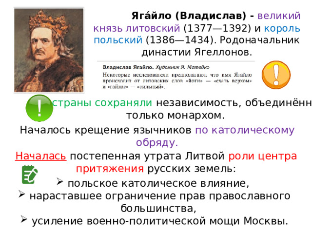  Яга́йло (Владислав) - великий князь литовский (1377—1392) и король польский (1386—1434). Родоначальник династии Ягеллонов. Обе страны сохраняли независимость, объединённые только монархом. Началось крещение язычников по католическому обряду. Началась  постепенная утрата Литвой роли центра притяжения русских земель: польское католическое влияние, нараставшее ограничение прав православного большинства, усиление военно-политической мощи Москвы. 