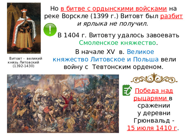 Но в битве с ордынскими войсками  на реке Ворскле (1399 г.) Витовт был разбит  и ярлыка не получил . В 1404 г. Витовту удалось завоевать Смоленское княжество . В начале XV  в. Великое княжество Литовское и Польша вели войну с  Тевтонским орденом.  В и товт - великий князь Литовский (1392-1430) Победа над рыцарями в  сражении у деревни Грюнвальд - 15 июля 1410 г . 