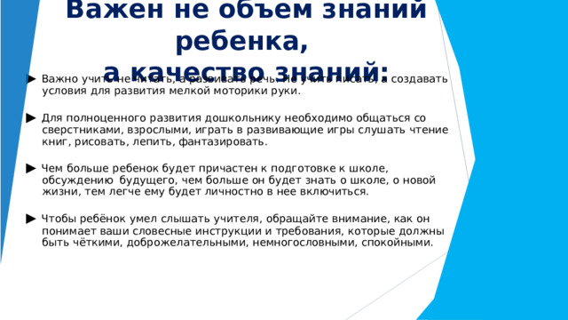 Важен  не  объем  знаний  ребенка,  а  качество  знаний: ▶  Важно  учить  не  читать,  а  развивать  речь.  Не  учить  писать,  а  создавать  условия  для развития  мелкой  моторики  руки. ▶  Для  полноценного  развития  дошкольнику  необходимо  общаться  со  сверстниками, взрослыми,  играть  в  развивающие  игры  слушать  чтение  книг,  рисовать,  лепить, фантазировать. ▶  Чем  больше  ребенок  будет  причастен  к  подготовке  к  школе,  обсуждению  будущего,  чем  больше  он  будет  знать  о  школе,  о  новой  жизни,  тем  легче  ему  будет личностно  в  нее  включиться. ▶  Чтобы  ребёнок  умел  слышать  учителя,  обращайте  внимание,  как  он  понимает  ваши словесные  инструкции  и  требования,  которые  должны  быть  чёткими, доброжелательными,  немногословными,  спокойными. 