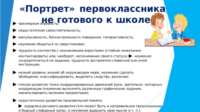 « Портрет»  первоклассника,   не готового  к  школе ▶  чрезмерная  игривость; ▶  недостаточная  самостоятельность; ▶  импульсивность,  бесконтрольность поведения, гиперактивность; ▶  неумение  общаться  со  сверстниками; ▶  трудность  контактов  с  незнакомыми  взрослыми  (стойкое  нежелание  контактировать)  или, наоборот,  непонимание  своего  статуса;  ▶  неумение  сосредоточиться  на  задании,  трудность восприятия  словесной  или  иной  инструкции; ▶  низкий  уровень  знаний  об  окружающем  мире,  неумение  сделать  обобщение, классифицировать,  выделить  сходство,  различие; ▶  плохое  развитие  тонко  координированных  движений  руки,  зрительно-  моторных  координации (неумение  выполнять  различные  графические  задания,  манипулировать  мелкими предметами); ▶  недостаточное  развитие  произвольной  памяти;  ▶  задержка  речевого  развития  (это  может  быть  и  неправильное  произношение,  и  бедный словарный  запас,  и  неумение  выразить  свои  мысли  и  т.  п.).   