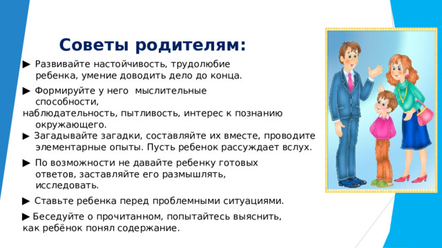 Советы  родителям: ▶  Развивайте  настойчивость,  трудолюбие  ребенка,  умение доводить  дело  до  конца. ▶  Формируйте  у  него  мыслительные  способности, наблюдательность,  пытливость,  интерес  к  познанию окружающего. ▶ Загадывайте  загадки,  составляйте  их  вместе, проводите  элементарные  опыты.  Пусть  ребенок  рассуждает вслух. ▶  По  возможности  не  давайте  ребенку  готовых  ответов, заставляйте  его  размышлять,  исследовать. ▶  Ставьте  ребенка  перед  проблемными  ситуациями. ▶  Беседуйте  о  прочитанном,  попытайтесь  выяснить,  как  ребёнок  понял содержание. 