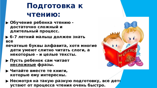 Подготовка к  чтению: ▶  Обучение  ребенка  чтению  -  достаточно сложный  и  длительный  процесс. ▶  6- 7  летний  малыш  должен  знать  все печатные  буквы  алфавита,  хотя  многие  дети умеют  слитно  читать  слоги,  а  некоторые  -  и целые  тексты. ▶  Пусть  ребенок  сам  читает  несложные фразы. ▶  Читайте  вместе  те  книги,  которые  ему интересны. ▶  Несмотря  на  такую  разную  подготовку,  все  дети  устают  от процесса  чтения  очень  быстро.  Чередуйте  это  занятие  с отдыхом. 