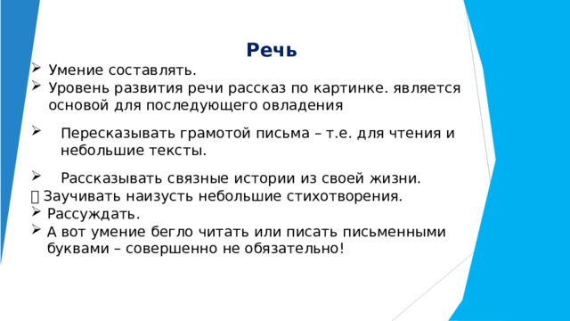 Речь Умение составлять. Уровень развития речи рассказ по картинке. является основой для последующего овладения Пересказывать грамотой письма – т.е. для чтения и небольшие тексты. Рассказывать связные  истории  из  своей  жизни.   Заучивать  наизусть  небольшие стихотворения. Рассуждать. А  вот  умение  бегло  читать или  писать  письменными буквами  –  совершенно  не обязательно! 