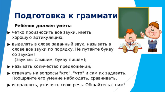 Подготовка  к  грамматике : Ребёнок  должен  уметь: ▶  четко  произносить  все  звуки,  иметь  хорошую артикуляцию; ▶  выделять  в  слове  заданный  звук,  называть  в  слове  все звуки  по  порядку.  Не  путайте  букву  со  звуком! (звук  мы  слышим,  букву  пишем); ▶  называть  количество  предложений; ▶  отвечать  на  вопросы  
