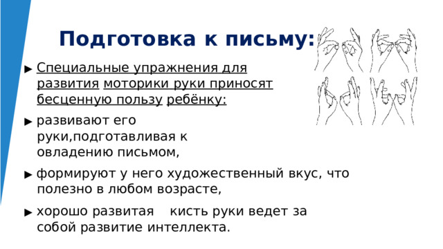 Подготовка  к  письму: ▶  Специальные  упражнения  для  развития  моторики  руки  приносят  бесценную  пользу  ребёнку: ▶  развивают  его  руки,подготавливая  к овладению  письмом, ▶  формируют  у  него  художественный  вкус,  что  полезно в  любом  возрасте, ▶  хорошо  развитая  кисть  руки  ведет  за  собой развитие  интеллекта. 