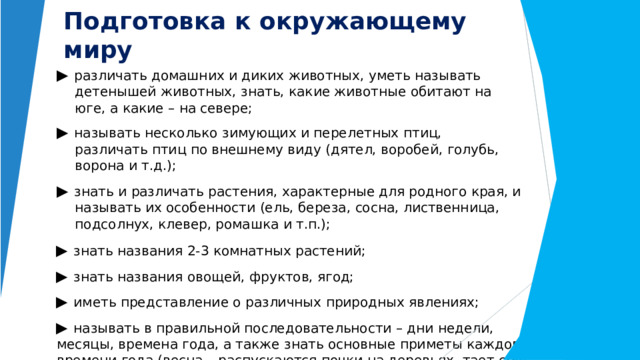 Подготовка  к  окружающему  миру ▶  различать  домашних  и  диких  животных,  уметь  называть  детенышей животных,  знать,  какие  животные  обитают  на  юге,  а  какие  –  на  севере; ▶  называть  несколько  зимующих  и  перелетных  птиц,  различать  птиц  по внешнему  виду  (дятел,  воробей,  голубь,  ворона  и  т.д.); ▶  знать  и  различать  растения,  характерные  для  родного  края,  и  называть  их особенности  (ель,  береза,  сосна,  лиственница,  подсолнух,  клевер, ромашка  и  т.п.); ▶  знать  названия  2- 3  комнатных  растений; ▶  знать  названия  овощей,  фруктов,  ягод; ▶  иметь  представление  о  различных  природных  явлениях; ▶  называть  в  правильной  последовательности  –  дни  недели,  месяцы, времена  года,  а  также  знать  основные  приметы  каждого  времени  года (весна  –  распускаются  почки  на  деревьях,  тает  снег,  появляются  первые цветы),  стихи  и  загадки  о  временах  года. 