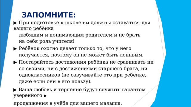ЗАПОМНИТЕ: ▶  При  подготовке  к  школе  вы  должны  оставаться  для  вашего  ребёнка любящим  и  понимающим  родителем  и  не  брать  на  себя  роль учителя! ▶  Ребёнок  охотно  делает  только  то,  что  у  него  получается,  поэтому  он не  может  быть  ленивым. ▶  Постарайтесь  достижения  ребёнка  не  сравнивать  ни  со  своими,  ни с достижениями  старшего  брата,  ни  одноклассников  (не  озвучивайте это  при  ребёнке,  даже  если  они  в  его пользу). ▶  Ваша  любовь  и  терпение  будут  служить  гарантом  уверенного  ▶ продвижения  в  учёбе  для  вашего  малыша. 