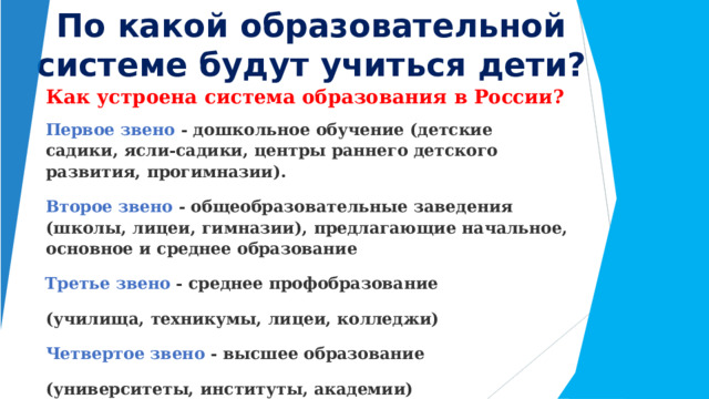 По  какой  образовательной системе  будут  учиться  дети? Как  устроена  система  образования  в  России? Первое  звено  -  дошкольное  обучение  (детские  садики,  ясли- садики,  центры  раннего детского  развития,  прогимназии). Второе  звено  -  общеобразовательные  заведения  (школы,  лицеи,  гимназии),  предлагающие начальное,  основное  и  среднее  образование Третье  звено  -  среднее  профобразование  (училища,  техникумы,  лицеи,  колледжи) Четвертое  звено  -  высшее  образование  (университеты,  институты,  академии) Пятое  звено  -  послевузовское  образование  (аспирантуры,  докторантуры,  ординатуры) 