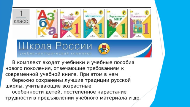 В  комплект  входят  учебники  и  учебные  пособия  нового  поколения, отвечающие  требованиям  к  современной  учебной  книге.  При  этом  в  нем бережно  сохранены  лучшие  традиции  русской  школы,  учитывающие  возрастные особенности  детей,  постепенное  нарастание  трудности  в  предъявлении учебного  материала  и  др. 