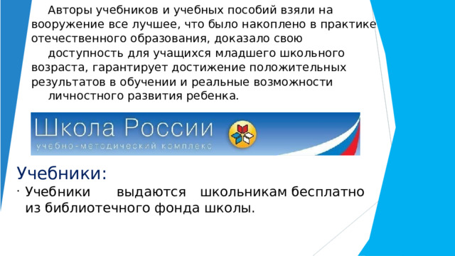 Авторы  учебников  и  учебных  пособий  взяли  на  вооружение  все  лучшее,  что было  накоплено  в  практике  отечественного  образования,  доказало  свою доступность  для  учащихся  младшего  школьного  возраста,  гарантирует достижение  положительных  результатов  в  обучении  и  реальные  возможности личностного  развития  ребенка. Учебники: Учебники  выдаются  школьникам бесплатно из библиотечного  фонда  школы. 