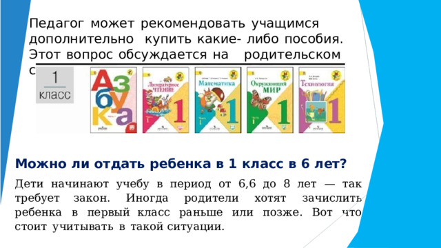 Педагог  может  рекомендовать  учащимся  дополнительно  купить  какие-  либо  пособия.  Этот  вопрос  обсуждается  на  родительском  собрании. Можно  ли  отдать  ребенка  в  1  класс  в  6  лет? Дети  начинают  учебу  в  период  от  6,6  до  8  лет  —  так  требует закон.  Иногда  родители  хотят  зачислить  ребенка  в  первый класс  раньше  или  позже.  Вот  что  стоит  учитывать  в  такой ситуации. 