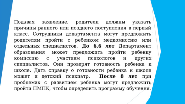 Подавая заявление, родители должны указать причины раннего или позднего поступления в первый класс. Сотрудники департамента могут предложить родителям пройти с ребенком медкомиссию или отдельных специалистов.  До  6,6  лет  Департамент  образования  может предложить  пройти  ребенку  комиссию  с  участием  психологов и  других  специалистов.  Они  проверят  готовность  ребенка  к школе.  Дать  справку  о  готовности  ребенка  к  школе  может  и детский  психиатр.  После  8  лет  при  проблемах  с  развитием ребенка могут  предложить пройти  ПМПК,  чтобы  определить программу  обучения. 