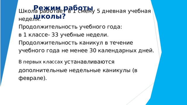 Режим  работы  школы? Школа  работает  в  1  смену 5  дневная  учебная  неделя.  Продолжительность учебного года:  в 1 классе- 33 учебные недели.  Продолжительность каникул  в  течение учебного  года  не менее  30 календарных  дней.  В  первых  классах  устанавливаются дополнительные недельные  каникулы (в  феврале).    